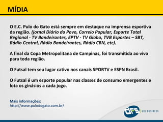 MÍDIA O E.C. Pulo do Gato está sempre em destaque na imprensa esportiva da região.  (jornal Diário do Povo, Correio Popular, Esporte Total Regional - TV Bandeirantes, EPTV - TV Globo, TVB Esportes – SBT, Rádio Central, Rádio Bandeirantes, Rádio CBN, etc). A final da Copa Metropolitana de Campinas, foi transmitida ao vivo para toda região. O Futsal tem seu lugar cativo nos canais SPORTV e ESPN Brasil. O Futsal é um esporte popular nas classes de consumo emergentes e lota os ginásios a cada jogo. Mais informações: http://www.pulodogato.com.br/ 