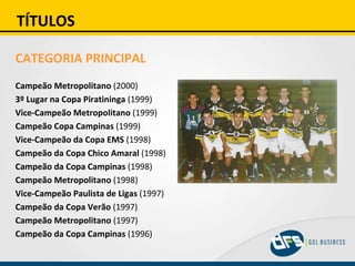 TÍTULOS CATEGORIA PRINCIPAL Campeão Metropolitano  (2000) 3º Lugar na Copa Piratininga  (1999) Vice-Campeão Metropolitano  (1999) Campeão Copa Campinas  (1999) Vice-Campeão da Copa EMS  (1998) Campeão da Copa Chico Amaral  (1998) Campeão da Copa Campinas  (1998) Campeão Metropolitano  (1998) Vice-Campeão Paulista de Ligas  (1997) Campeão da Copa Verão  (1997) Campeão Metropolitano  (1997) Campeão da Copa Campinas  (1996) 