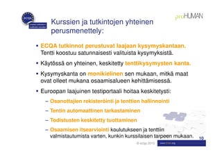 Kurssien ja tutkintojen yhteinen
    perusmenettely:
ECQA tutkinnot perustuvat laajaan kysymyskantaan.
Tentti koostuu satunnaisesti valituista kysymyksistä.
Käytössä on yhteinen, keskitetty tenttikysymysten kanta.
Kysymyskanta on monikielinen sen mukaan, mitkä maat
ovat olleet mukana osaamisalueen kehittämisessä.
Euroopan laajuinen testiportaali hoitaa keskitetysti:
 – Osanottajien rekisteröinti ja tenttien hallinnointi
 – Tentin automaattinen tarkastaminen
 – Todistusten keskitetty tuottaminen
 – Osaamisen itsearviointi koulutukseen ja tenttiin
   valmistautumista varten, kunkin kurssilaisen tarpeen mukaan.   10
                                        © ecqa 2010
 