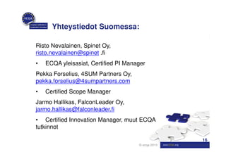 Yhteystiedot Suomessa:

Risto Nevalainen, Spinet Oy,
risto.nevalainen@spinet .fi
•   ECQA yleisasiat, Certified PI Manager
Pekka Forselius, 4SUM Partners Oy,
pekka.forselius@4sumpartners.com
•   Certified Scope Manager
Jarmo Hallikas, FalconLeader Oy,
jarmo.hallikas@falconleader.fi
• Certified Innovation Manager, muut ECQA
tutkinnot

                                                    16
                                      © ecqa 2010
 
