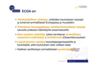 ECQA on:

Yleishyödyllinen yhdistys, yhdistäen koulutuksen tarjoajat
ja tuhannet ammattilaiset Euroopassa ja muuallakin.
Yhtenäisen Eurooppalaisen sertifiointimenettelyn tarjoaja
lukuisille yhdessä määritellyille osaamisalueille
Alan osaajien yhdistäjä, tukien tarvittavan ammatillisen
osaamisen määrittelyä ja kehittämistä (Osaamiskuvaukset)
Laatukriteerien asettaja kouluttajaorganisaatioille ja
kouluttajille, jotta koulutuksen taso voidaan taata
Kaikkien sertifioitujen ammattilaisten puolestapuhuja


                                                             4
                                      © ecqa 2010
 