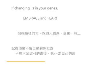 If changing is in your genes,
EMBRACE and FEAR!
擁抱這樣的你，既得天獨厚、更獨㇐無二擁抱這樣的你，既得天獨厚、更獨㇐無二
記得環境不會自動對你友善
不在大眾認可的路徑，找->走自己的路
 