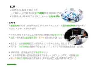 WORK
• 金融交易部經理，凱基商業銀行-外幣貨幣市場交易員、及全行資產負債管理(ALM)
• ET 儲備主管，萬泰商業銀行
• 中興大學 楊秋忠教授之生物肥料及土壤優化案投資可行性報告 ，東方先進技術開發
EDU
• 政大商院-智慧財產研究所
(以專利分析之觀點探討LED製程技術對中國LED產業及市場的影響)
• 美國德州大學奧斯丁分校 UT-Austin 生物化學系
• 中興大學 楊秋忠教授之生物肥料及土壤優化案投資可行性報告 ，東方先進技術開發
• 北京中美天鷺知識產權事務所- 第㇐件歐洲專利申請+100+各國商標申請案
• 農委會「台灣農業科技亞太布局研究-以中國大陸為例」報告(合著)
• 國科會「技術商業化落實與示範性計畫」-「技術評估與發展建議報告書」(合著)
• 專案經理，國家實驗研究院實驗動物中心
• 「雙邊國際實驗小鼠品系胚冷凍復育協議」、 (MOU)、 (MTA)、及授權合約
• 第㇐件專利及商標申請並核准通過 (專利號M360569)(商標號098035410)
 