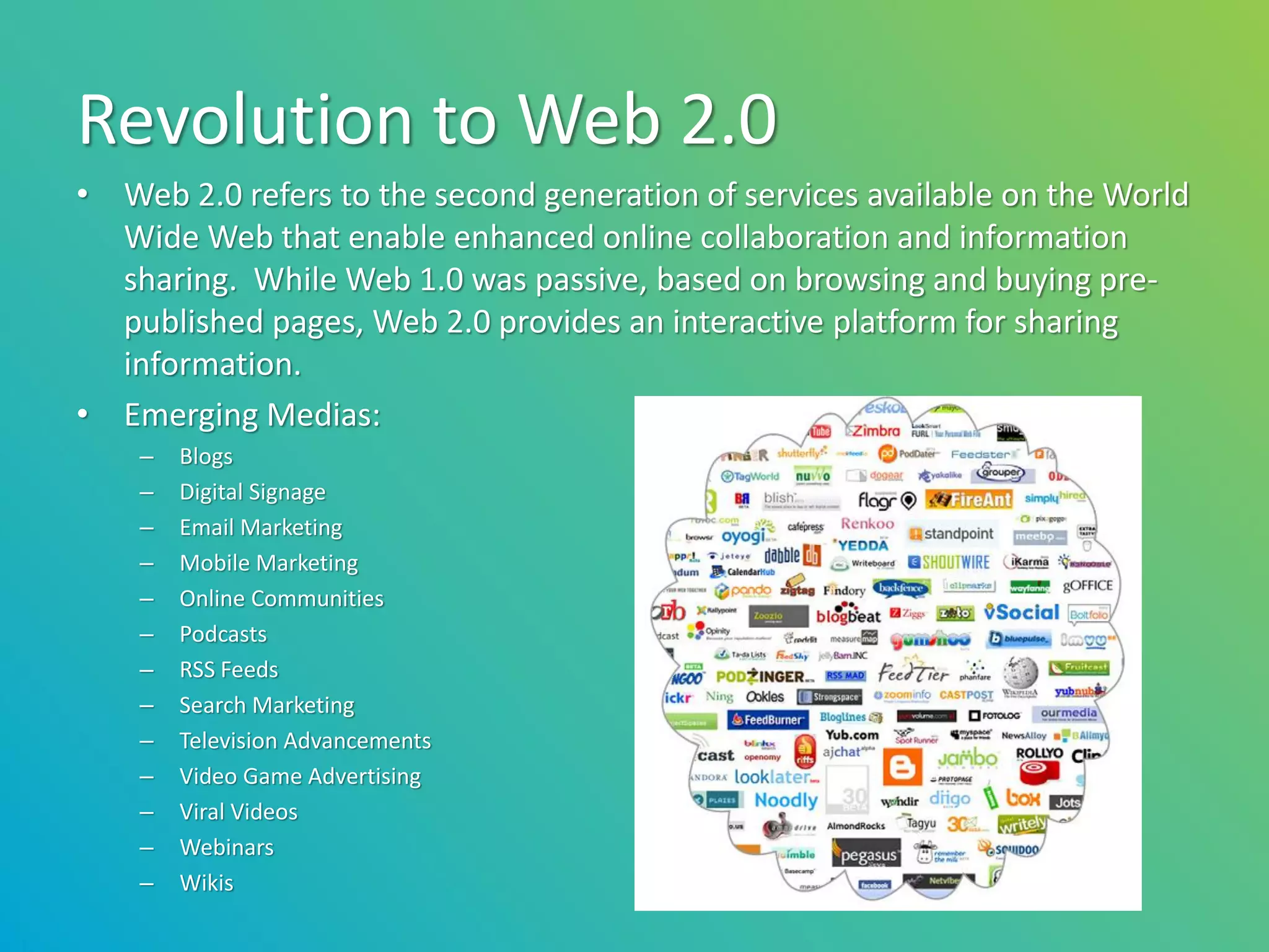 Revolution to Web 2.0
• Web 2.0 refers to the second generation of services available on the World
  Wide Web that enable enhanced online collaboration and information
  sharing. While Web 1.0 was passive, based on browsing and buying pre-
  published pages, Web 2.0 provides an interactive platform for sharing
  information.
• Emerging Medias:
    –   Blogs
    –   Digital Signage
    –   Email Marketing
    –   Mobile Marketing
    –   Online Communities
    –   Podcasts
    –   RSS Feeds
    –   Search Marketing
    –   Television Advancements
    –   Video Game Advertising
    –   Viral Videos
    –   Webinars
    –   Wikis
 