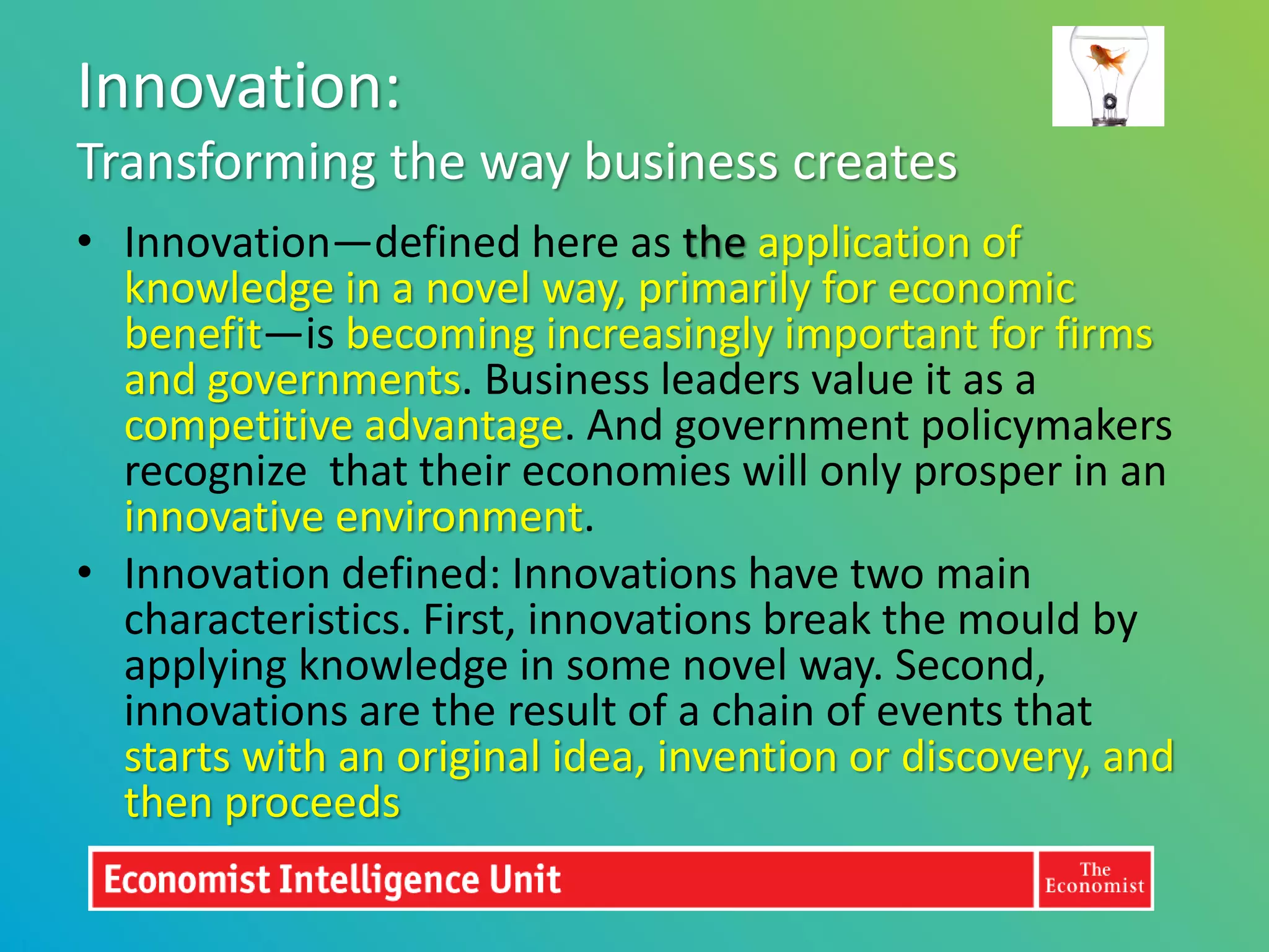Innovation:
Transforming the way business creates
• Innovation—defined here as the application of
  knowledge in a novel way, primarily for economic
  benefit—is becoming increasingly important for firms
  and governments. Business leaders value it as a
  competitive advantage. And government policymakers
  recognize that their economies will only prosper in an
  innovative environment.
• Innovation defined: Innovations have two main
  characteristics. First, innovations break the mould by
  applying knowledge in some novel way. Second,
  innovations are the result of a chain of events that
  starts with an original idea, invention or discovery, and
  then proceeds
 