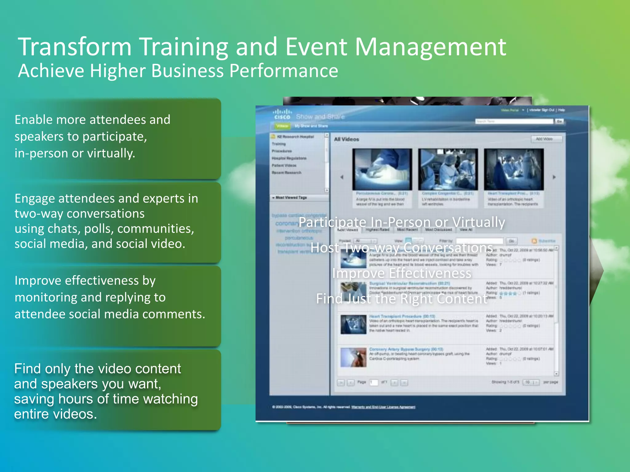 Transform Training and Event Management
Achieve Higher Business Performance

Enable more attendees and
speakers to participate,
in-person or virtually.


Engage attendees and experts in
two-way conversations
using chats, polls, communities,   Participate In-Person or Virtually
social media, and social video.     Host Two-way Conversations

Improve effectiveness by                Improve Effectiveness
monitoring and replying to           Find Just the Right Content
attendee social media comments.


Find only the video content
and speakers you want,
saving hours of time watching
entire videos.
 