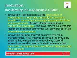 Innovation:
Transforming the way business creates
• Innovation—defined here as the application of
  knowledge in a novel way, primarily for economic
  benefit—is becoming increasingly important for firms
  and governments. Business leaders value it as a
  competitive advantage. And government policymakers
  recognize that their economies will only prosper in an
  innovative environment.
• Innovation defined: Innovations have two main
  characteristics. First, innovations break the mould by
  applying knowledge in some novel way. Second,
  innovations are the result of a chain of events that
  starts with an original idea, invention or discovery, and
  then proceeds
 