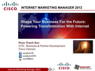 INTERNET MARKETING MANAGER 2012



            Shape Your Business For the Future:
            Powering Transformation With Internet



          Phan Thanh Son
          CTO, Business & Partner Development
          Cisco Vietnam
              sonphan70
              sonphan1970
              cun2000vn



Internet Marketing Manager 2012
 