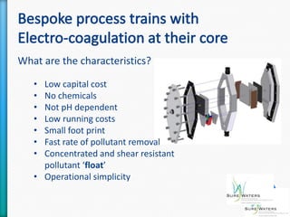 What are the characteristics?

   • Low capital cost
   • No chemicals
   • Not pH dependent
   • Low running costs
   • Small foot print
   • Fast rate of pollutant removal
   • Concentrated and shear resistant
     pollutant ‘float’
   • Operational simplicity
 