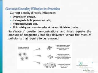 Current density directly influences:
   Coagulation dosage,
   Hydrogen bubble generation rate,
   Hydrogen bubble size,
   Fluid mixing and mass transfer at the sacrificial electrodes.
SureWaters’ on-site demonstrations and trials equate the
amount of coagulant / bubbles delivered versus the mass of
pollutants that require to be removed.
 
