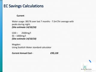 Current

Water usage: 38176 over last 7 months - 7.5m3/hr average with
peaks during night.
(Site estimate 14/10/10)

COD – 2500mg/l
SS – 1000mg/l
(Site estimate 14/10/10)

Mogden:
Using Scottish Water standard calculator

Current Annual Cost -                  £99,128
 
