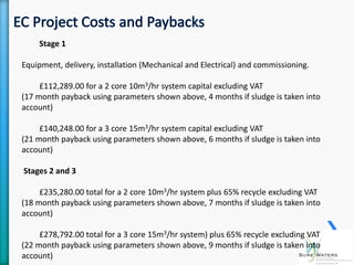 Stage 1

Equipment, delivery, installation (Mechanical and Electrical) and commissioning.

     £112,289.00 for a 2 core 10m3/hr system capital excluding VAT
(17 month payback using parameters shown above, 4 months if sludge is taken into
account)

     £140,248.00 for a 3 core 15m3/hr system capital excluding VAT
(21 month payback using parameters shown above, 6 months if sludge is taken into
account)

Stages 2 and 3

     £235,280.00 total for a 2 core 10m3/hr system plus 65% recycle excluding VAT
(18 month payback using parameters shown above, 7 months if sludge is taken into
account)

     £278,792.00 total for a 3 core 15m3/hr system) plus 65% recycle excluding VAT
(22 month payback using parameters shown above, 9 months if sludge is taken into
account)
 