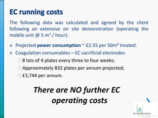 The following data was calculated and agreed by the client
following an extensive on site demonstration (operating the
mobile unit @ 5 m3 / hour):
» Projected power consumption ~ £2.55 per 50m³ treated.
» Coagulation consumables – EC sacrificial electrodes
   ˃8 lots of 4 plates every three to four weeks;
   ˃Approximately 832 plates per annum projected;
   ˃£3,744 per annum.

          There are NO further EC
              operating costs
 