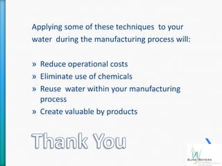 Applying some of these techniques to your
water during the manufacturing process will:

» Reduce operational costs
» Eliminate use of chemicals
» Reuse water within your manufacturing
  process
» Create valuable by products
 