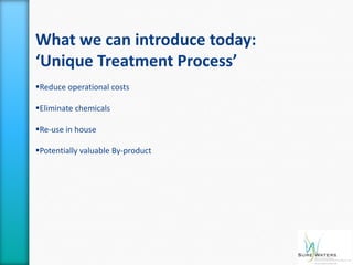 What we can introduce today:
‘Unique Treatment Process’
Reduce operational costs

Eliminate chemicals

Re-use in house

Potentially valuable By-product
 
