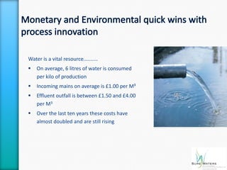 Water is a vital resource..........
   On average, 6 litres of water is consumed
    per kilo of production
   Incoming mains on average is £1.00 per M³
   Effluent outfall is between £1.50 and £4.00
    per M3
   Over the last ten years these costs have
    almost doubled and are still rising
 