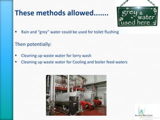 These methods allowed.......

 Rain and “grey” water could be used for toilet flushing

Then potentially:

 Cleaning up waste water for lorry wash
 Cleaning up waste water for Cooling and boiler feed waters
 