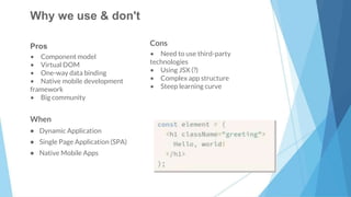 17
Pros
• Component model
• Virtual DOM
• One-way data binding
• Native mobile development
framework
• Big community
Cons
• Need to use third-party
technologies
• Using JSX (?)
• Complex app structure
• Steep learning curve
When
• Dynamic Application
• Single Page Application (SPA)
• Native Mobile Apps
Why we use & don't
 