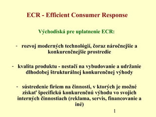 1
ECR - Efficient Consumer Response
Východiská pre uplatnenie ECR:
- rozvoj moderných technológií, čoraz náročnejšie a
konkurenčnejšie prostredie
- kvalita produktu - nestačí na vybudovanie a udržanie
dlhodobej štrukturálnej konkurenčnej výhody
- sústredenie firiem na činnosti, v ktorých je možné
získať špecifickú konkurenčnú výhodu vo svojich
interných činnostiach (reklama, servis, financovanie a
iné)
 