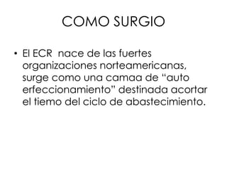 COMO SURGIO
• El ECR nace de las fuertes
organizaciones norteamericanas,
surge como una camaa de “auto
erfeccionamiento” destinada acortar
el tiemo del ciclo de abastecimiento.
 