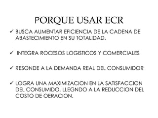 PORQUE USAR ECR
 BUSCA AUMENTAR EFICIENCIA DE LA CADENA DE
ABASTECIMIENTO EN SU TOTALIDAD.
 INTEGRA ROCESOS LOGISTICOS Y COMERCIALES
 RESONDE A LA DEMANDA REAL DEL CONSUMIDOR
 LOGRA UNA MAXIMIZACION EN LA SATISFACCION
DEL CONSUMIDO, LLEGNDO A LA REDUCCION DEL
COSTO DE OERACION.
 