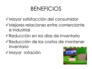 BENEFICIOS
Mayor satisfacción del consumidor
Mejores relaciones entre comerciante
e industrial
Reducción en los días de inventario
Reducción de los costos de mantener
inventario
Mayor rotación
 