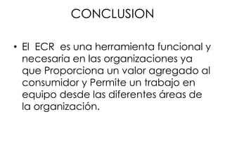 CONCLUSION
• El ECR es una herramienta funcional y
necesaria en las organizaciones ya
que Proporciona un valor agregado al
consumidor y Permite un trabajo en
equipo desde las diferentes áreas de
la organización.
 