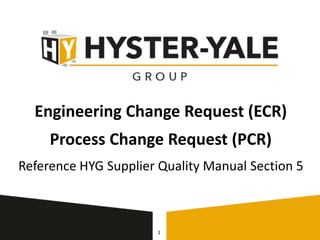 Engineering Change Request (ECR)
Process Change Request (PCR)
Reference HYG Supplier Quality Manual Section 5
1
 