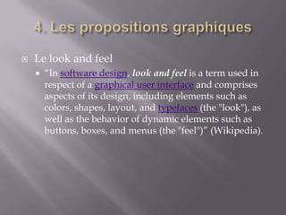    Le look and feel
       “In software design, look and feel is a term used in
        respect of a graphical user interface and comprises
        aspects of its design, including elements such as
        colors, shapes, layout, and typefaces (the "look"), as
        well as the behavior of dynamic elements such as
        buttons, boxes, and menus (the "feel")” (Wikipedia).
 