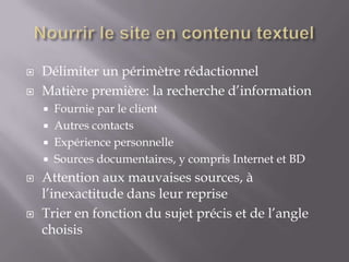    Délimiter un périmètre rédactionnel
   Matière première: la recherche d’information
       Fournie par le client
       Autres contacts
       Expérience personnelle
       Sources documentaires, y compris Internet et BD
   Attention aux mauvaises sources, à
    l’inexactitude dans leur reprise
   Trier en fonction du sujet précis et de l’angle
    choisis
 