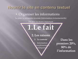 • Organiser les informations
Le plan: la pyramide inversée (information événementielle)
               Du plus au moins important


              1.Le fait
                  2. Les raisons
                     3. Le contexte              Dans les
                     4. Information
                      complémentaire,
                                              premiers 20%,
                       conséquence…               80% de
                                              l’information
 