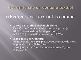  Rédiger         avec des outils comme
  :
    La cote de lisibilité de Rudolf Flesh:
     206.835-(1.015*moyenne des mots par phrase)-
     (84.66*moyenne de syllabes par mot)
     de 1 à 100 (de très difficile à facile): cf. Word
    Le fog index de Gunning:
     (nb moyen de mots par phrase+pourcentage de mots
     de plus de trois syllabes)*0.4
     bd=6, journaux=10, écrits universitaires=16, cote
     d’alerte=12
 