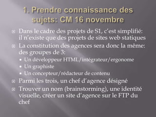    Dans le cadre des projets de S1, c’est simplifié:
    il n’existe que des projets de sites web statiques
   La constitution des agences sera donc la même:
    des groupes de 3:
     Un développeur HTML/intégrateur/ergonome
     Un graphiste
     Un concepteur/rédacteur de contenu
   Parmi les trois, un chef d’agence désigné
   Trouver un nom (brainstorming), une identité
    visuelle, créer un site d’agence sur le FTP du
    chef
 