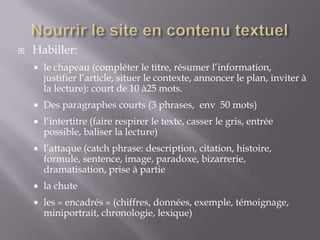    Habiller:
       le chapeau (compléter le titre, résumer l’information,
        justifier l’article, situer le contexte, annoncer le plan, inviter à
        la lecture): court de 10 à25 mots.
       Des paragraphes courts (3 phrases, env 50 mots)
       l’intertitre (faire respirer le texte, casser le gris, entrée
        possible, baliser la lecture)
       l’attaque (catch phrase: description, citation, histoire,
        formule, sentence, image, paradoxe, bizarrerie,
        dramatisation, prise à partie
       la chute
       les « encadrés » (chiffres, données, exemple, témoignage,
        miniportrait, chronologie, lexique)
 
