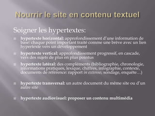 Soigner les hypertextes:
   hypertexte horizontal: approfondissement d’une information de
    base: chaque point important traité comme une brève avec un lien
    hypertexte vers un développement
   hypertexte vertical: approfondissement progressif, en cascade,
    vers des sujets de plus en plus pointus
   hypertexte latéral: des compléments (bibliographie, chronologie,
    informations pratiques, lexique, chiffres, infographie, contexte,
    documents de référence: rapport in extenso, sondage, enquête…)

   hypertexte transversal: un autre document du même site ou d’un
    autre site

   hypertexte audiovisuel: proposer un contenu multimédia
 