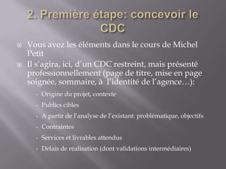    Vous avez les éléments dans le cours de Michel
    Petit
   Il s’agira, ici, d’un CDC restreint, mais présenté
    professionnellement (page de titre, mise en page
    soignée, sommaire, à l’identité de l’agence…):
      - Origine du projet, contexte
      - Publics cibles
      - A partir de l’analyse de l’existant: problématique, objectifs
      - Contraintes
      - Services et livrables attendus
      - Délais de réalisation (dont validations intermédiaires)
 