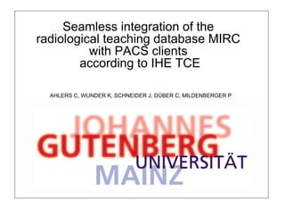 Seamless integration of the
radiological teaching database MIRC
with PACS clients
according to IHE TCE
AHLERS C, WUNDER K, SCHNEIDER J, DÜBER C, MILDENBERGER P
 