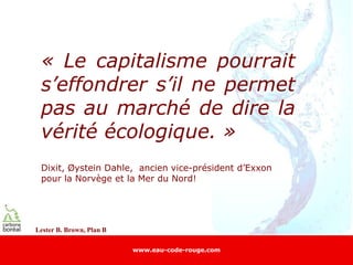 « Le capitalisme pourrait
 s’effondrer s’il ne permet
 pas au marché de dire la
 vérité écologique. »
 Dixit, Øystein Dahle, ancien vice-président d’Exxon
 pour la Norvège et la Mer du Nord!




Lester B. Brown, Plan B

                          www.eau-code-rouge.com
 