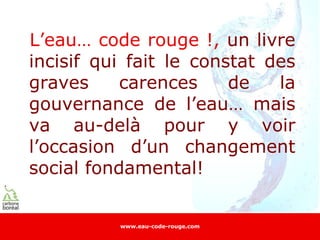 L’eau… code rouge !, un livre
incisif qui fait le constat des
graves     carences     de   la
gouvernance de l’eau… mais
va au-delà pour y voir
l’occasion d’un changement
social fondamental!


          www.eau-code-rouge.com
 