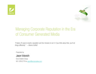 Managing Corporate Reputation in the Era
 of Consumer Generated Media
“It takes 20 years to build a reputation and ﬁve minutes to ruin it. If you think about that, you'll do
things differently.” ~ Warren Buffett


  Presented by:

  Jason Voiovich
  Ecra Creative Group
  651.209.2778 or jason@ecracreative.com
 