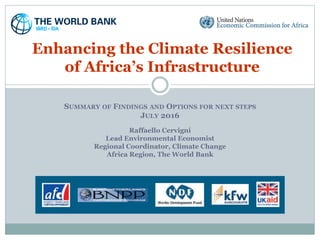 SUMMARY OF FINDINGS AND OPTIONS FOR NEXT STEPS
JULY 2016
Raffaello Cervigni
Lead Environmental Economist
Regional Coordinator, Climate Change
Africa Region, The World Bank
Enhancing the Climate Resilience
of Africa’s Infrastructure
 