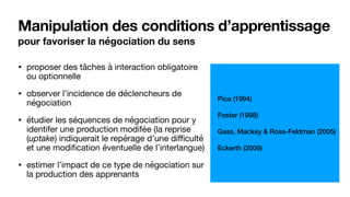 Manipulation des conditions d’apprentissage
pour favoriser la négociation du sens
• proposer des tâches à interaction obligatoire
ou optionnelle

• observer l’incidence de déclencheurs de
négociation

• étudier les séquences de négociation pour y
identifer une production modifée (la reprise
(uptake) indiquerait le repérage d’une diﬃculté
et une modification éventuelle de l’interlangue)

• estimer l’impact de ce type de négociation sur
la production des apprenants
Pica (1994)
Foster (1998)
Gass, Mackey & Ross-Feldman (2005)
Eckerth (2009)
 