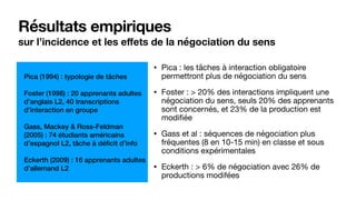 Résultats empiriques
sur l’incidence et les eﬀets de la négociation du sens
• Pica : les tâches à interaction obligatoire
permettront plus de négociation du sens

• Foster : > 20% des interactions impliquent une
négociation du sens, seuls 20% des apprenants
sont concernés, et 23% de la production est
modifiée

• Gass et al : séquences de négociation plus
fréquentes (8 en 10-15 min) en classe et sous
conditions expérimentales

• Eckerth : > 6% de négociation avec 26% de
productions modifées
Pica (1994) : typologie de tâches
Foster (1998) : 20 apprenants adultes
d’anglais L2, 40 transcriptions
d’interaction en groupe
Gass, Mackey & Ross-Feldman
(2005) : 74 étudiants américains
d’espagnol L2, tâche à déficit d’info
Eckerth (2009) : 16 apprenants adultes
d’allemand L2
 