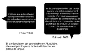 indiquer aux autres chaque
fois qu’on ne les comprend
pas est un bon moyen pour se
sentir et paraître incompétent
Foster 1998
les étudiants perçoivent ces tâches
comme une activité relativement
informelle qui a lieu dans l’intimité
protégée d’un binôme ou groupe
avec l’objectif de s’entrainer en L2 et
de maintenir une conversation aisée
plutôt que de produire un langage
correct, de s’auto-évaluer ou
d’apprendre
Eckherth 2009
Si la négociation est souhaitable en AL guidée,
elle n’est pas toujours facile à déclencher en
classe de langue
 