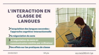 L’INTERACTION EN
CLASSE DE
LANGUES
l’acquisition des langues secondes :
l’approche cognitive-interactionnelle
la négociation du sens
la négociation du sens en
communication médiée par ordinateur
les effets sur les pratiques de classe
25/03/2021 Whyte wp.me/p28EmH-1ge
 