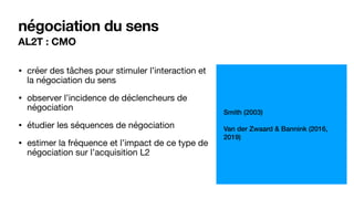 AL2T : CMO
négociation du sens
• créer des tâches pour stimuler l’interaction et
la négociation du sens

• observer l’incidence de déclencheurs de
négociation

• étudier les séquences de négociation 

• estimer la fréquence et l’impact de ce type de
négociation sur l’acquisition L2
Smith (2003)
Van der Zwaard & Bannink (2016,
2019)
 