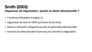 Smith (2003)
séquences de négociation : puzzle ou tâche décisionnelle ?
• 7 binômes d’étudiants d’anglais L2

• négociation du sens en CMO synchrone écrite (chat)

• tâches à interaction obligatoire (puzzle) et optionnelle (décisionnelle)

• inclusion de cibles lexicales inconnues pour stimuler la négociation
 