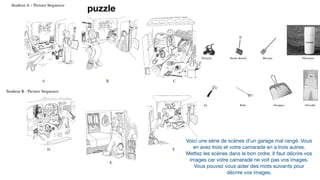 Voici une série de scènes d’un garage mal rangé. Vous
en avez trois et votre camarade en a trois autres. 

Mettez les scènes dans le bon ordre. Il faut décrire vos
images car votre camarade ne voit pas vos images. 

Vous pouvez vous aider des mots suivants pour
décrire vos images.
puzzle
 