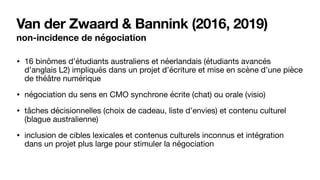 Van der Zwaard & Bannink (2016, 2019)
non-incidence de négociation
• 16 binômes d’étudiants australiens et néerlandais (étudiants avancés
d’anglais L2) impliqués dans un projet d’écriture et mise en scène d’une pièce
de théâtre numérique

• négociation du sens en CMO synchrone écrite (chat) ou orale (visio)

• tâches décisionnelles (choix de cadeau, liste d’envies) et contenu culturel
(blague australienne)

• inclusion de cibles lexicales et contenus culturels inconnus et intégration
dans un projet plus large pour stimuler la négociation
 