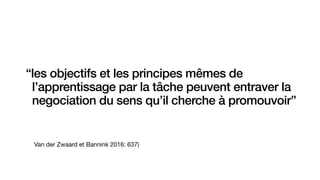 Van der Zwaard et Bannink 2016: 637)
“les objectifs et les principes mêmes de
l’apprentissage par la tâche peuvent entraver la
negociation du sens qu’il cherche à promouvoir”
 